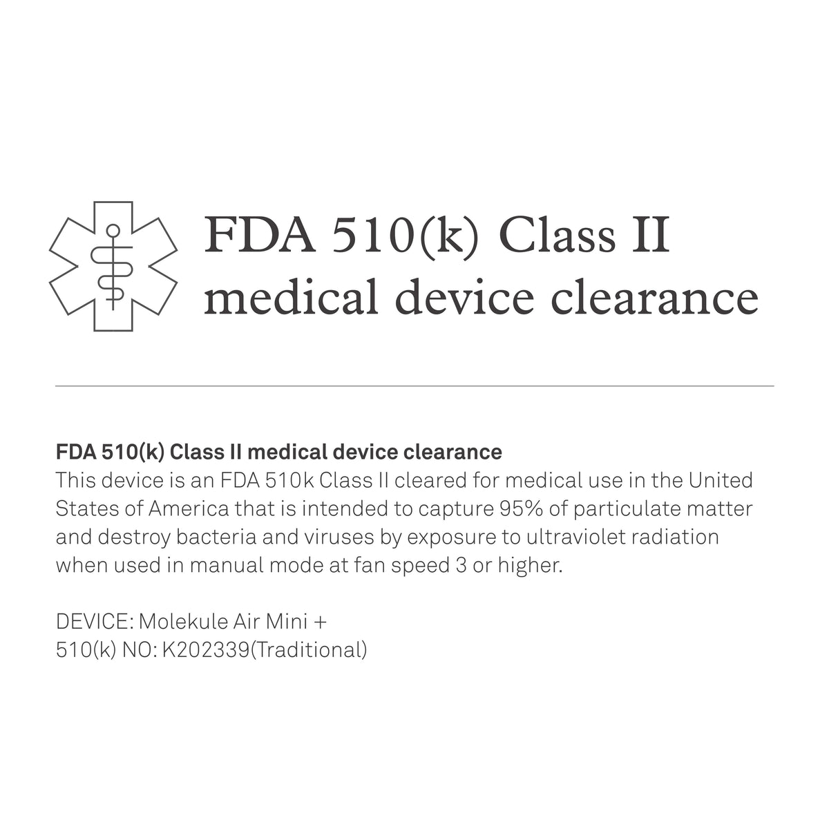 FDA 510(k) Class II medical device clearance. This device is an FDA 510k Class II cleared for medical use in the United States of America that is intended to capture 95% of particulate matter and destroy bacteria and viruses by exposure to ultraviolet radiation when used in manual mode at fan speed 3 or higher. DEVICE: Molekule Air Mini +. 510(k) NO: K202339(Traditional)